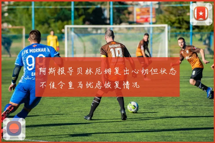 阿斯报导贝林厄姆复出心切但状态不佳令皇马忧虑恢复情况