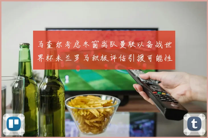 马奎尔考虑冬窗离队曼联以备战世界杯米兰罗马积极评估引援可能性