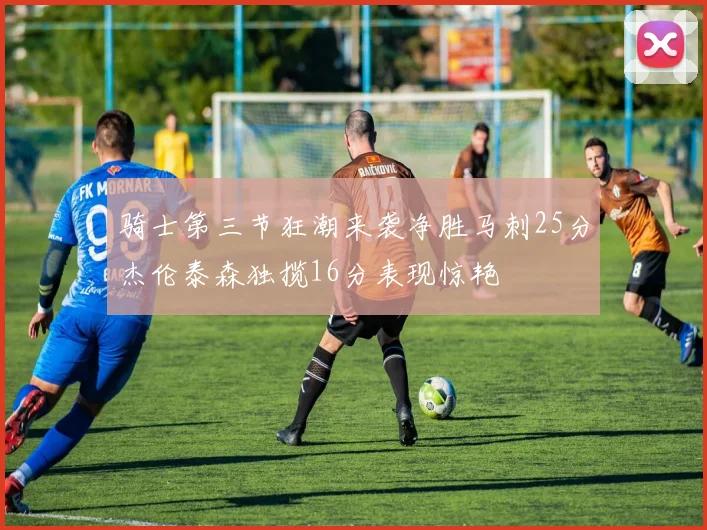 骑士第三节狂潮来袭净胜马刺25分杰伦泰森独揽16分表现惊艳