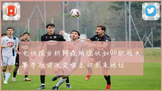 电讯报分析阿森纳现状如06欧冠决赛夺冠将改变俱乐部未来地位