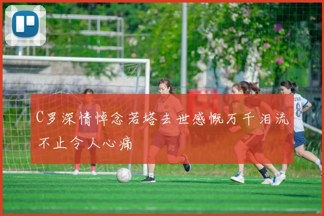 C罗深情悼念若塔去世感慨万千泪流不止令人心痛
