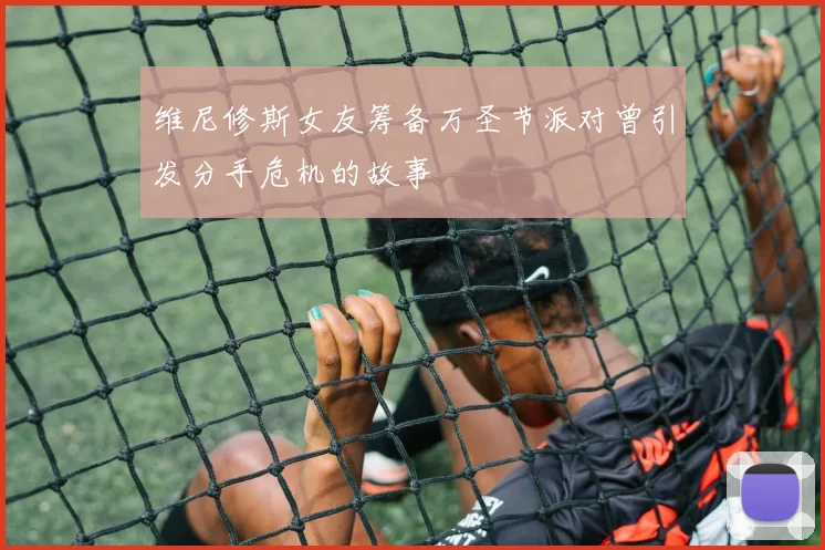 维尼修斯女友筹备万圣节派对曾引发分手危机的故事