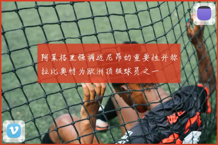 阿莱格里强调迈尼昂的重要性并称拉比奥特为欧洲顶级球员之一