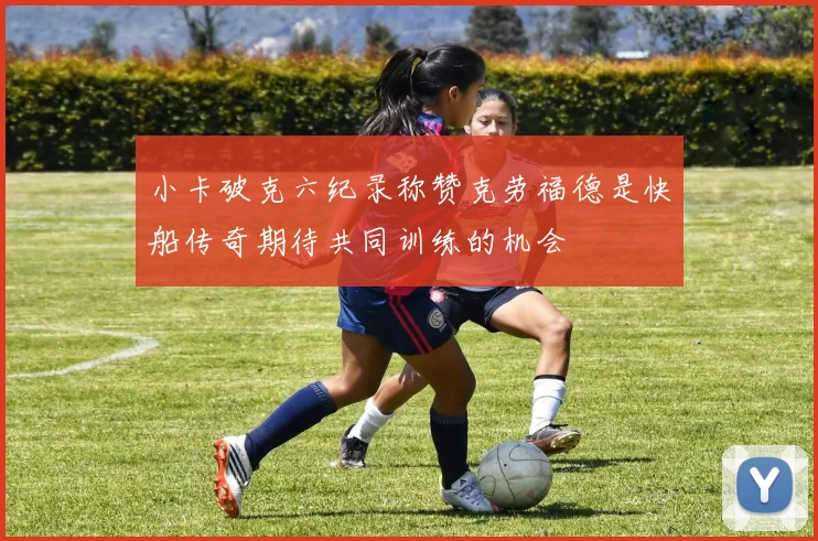 小卡破克六纪录称赞克劳福德是快船传奇期待共同训练的机会