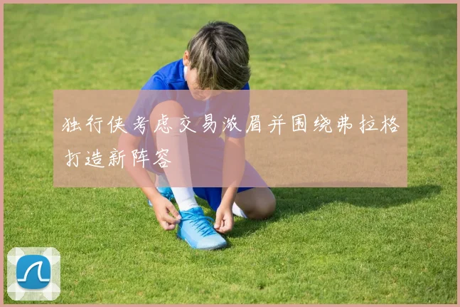 独行侠考虑交易浓眉并围绕弗拉格打造新阵容