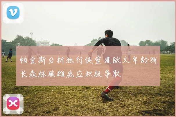 帕金斯分析独行侠重建欧文年龄渐长森林狼雄鹿应积极争取