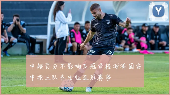 中超罚分不影响亚冠资格海港国安申花三队齐出征亚冠赛事