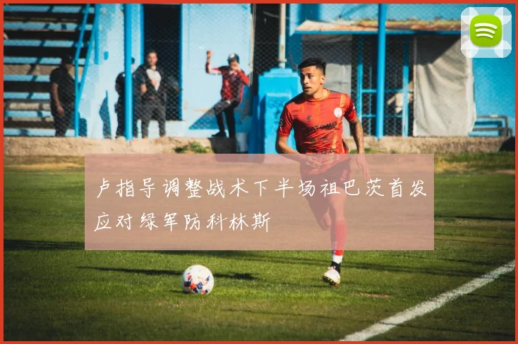 卢指导调整战术下半场祖巴茨首发应对绿军防科林斯