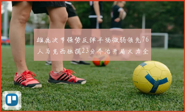 雄鹿次节强势反弹半场微弱领先76人马克西独揽23分乔治开局火力全开