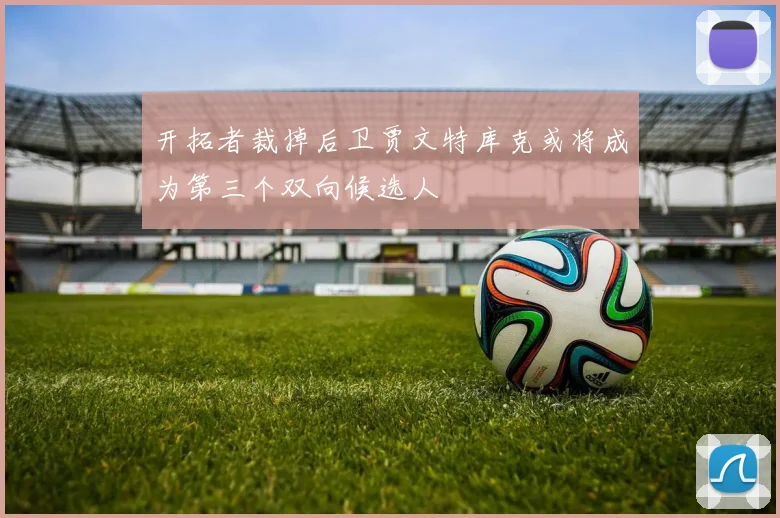 开拓者裁掉后卫贾文特库克或将成为第三个双向候选人