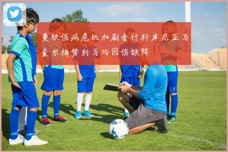 曼联伤病危机加剧舍什科库尼亚马奎尔梅努利马均因伤缺阵