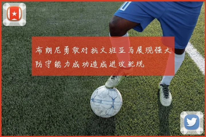布朗尼勇敢对抗文班亚马展现强大防守能力成功造成进攻犯规
