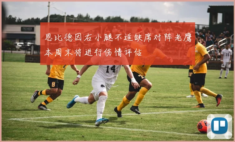 恩比德因右小腿不适缺席对阵老鹰本周末将进行伤情评估