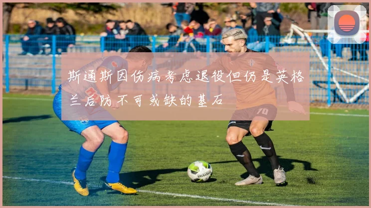 斯通斯因伤病考虑退役但仍是英格兰后防不可或缺的基石