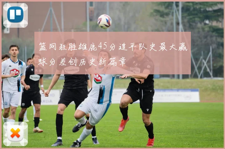 篮网狂胜雄鹿45分追平队史最大赢球分差创历史新篇章