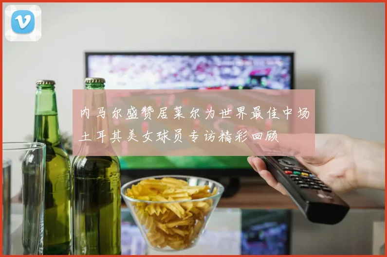 内马尔盛赞居莱尔为世界最佳中场土耳其美女球员专访精彩回顾
