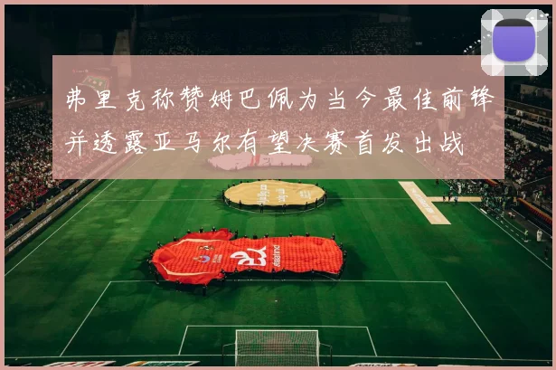 弗里克称赞姆巴佩为当今最佳前锋并透露亚马尔有望决赛首发出战
