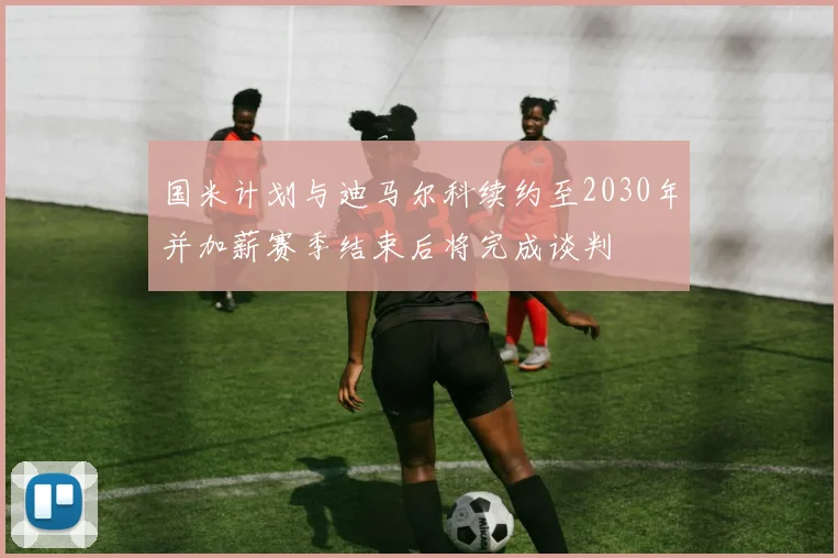 国米计划与迪马尔科续约至2030年并加薪赛季结束后将完成谈判