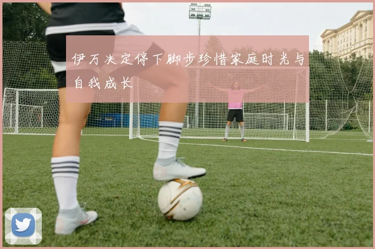 伊万决定停下脚步珍惜家庭时光与自我成长
