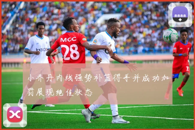 小乔丹内线强势补篮得手并成功加罚展现绝佳状态