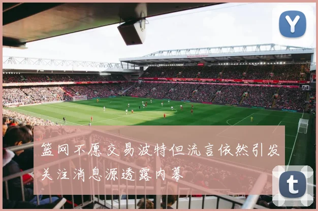 篮网不愿交易波特但流言依然引发关注消息源透露内幕