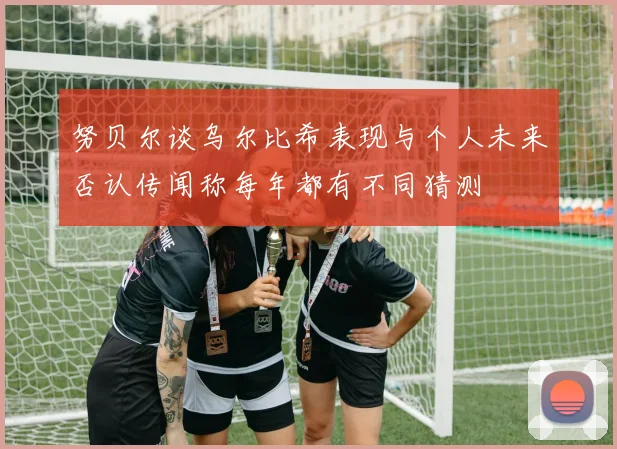 努贝尔谈乌尔比希表现与个人未来否认传闻称每年都有不同猜测
