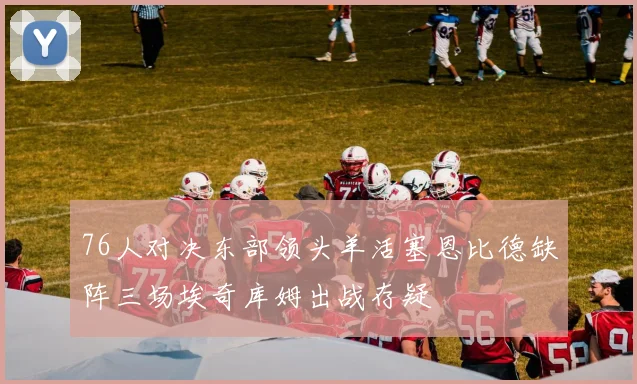 76人对决东部领头羊活塞恩比德缺阵三场埃奇库姆出战存疑